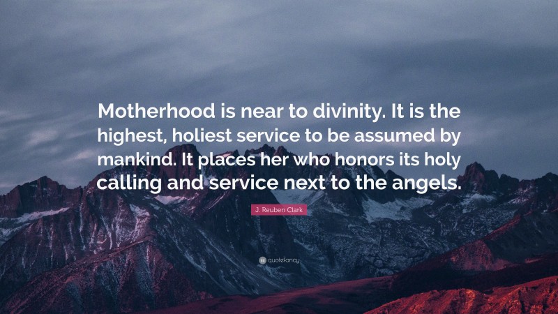 J. Reuben Clark Quote: “Motherhood is near to divinity. It is the highest, holiest service to be assumed by mankind. It places her who honors its holy calling and service next to the angels.”