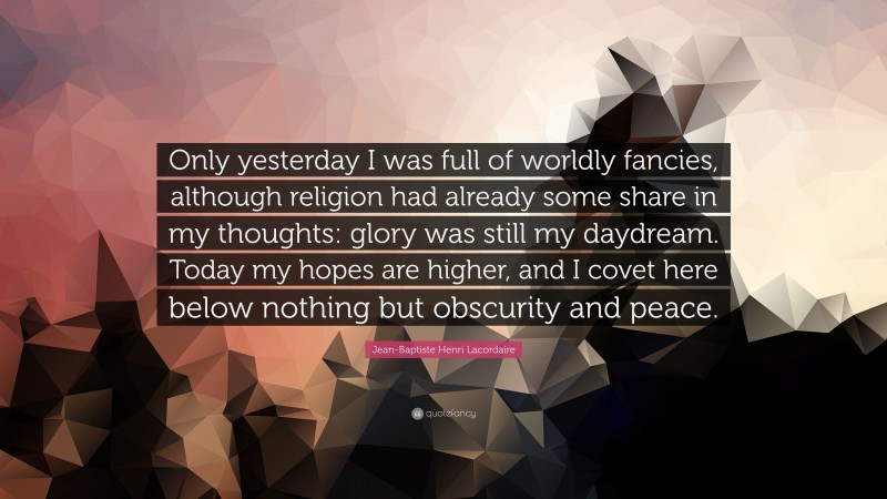 Jean-Baptiste Henri Lacordaire Quote: “Only yesterday I was full of worldly fancies, although religion had already some share in my thoughts: glory was still my daydream. Today my hopes are higher, and I covet here below nothing but obscurity and peace.”