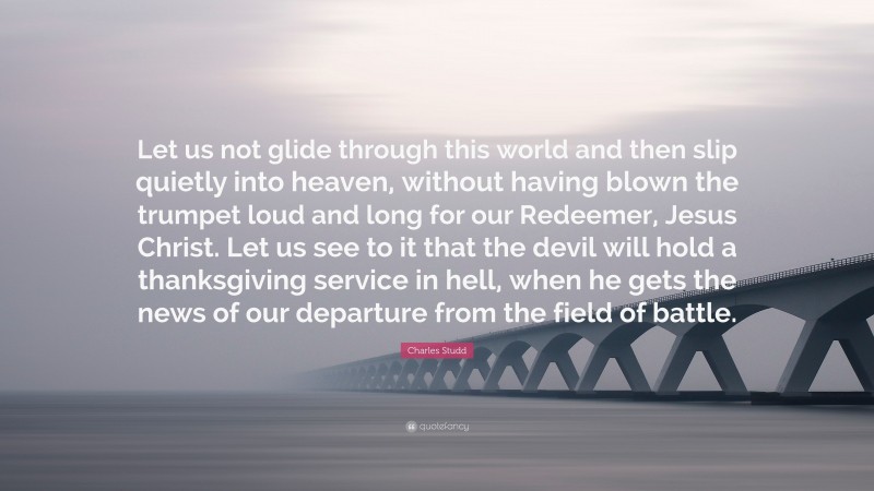 Charles Studd Quote: “Let us not glide through this world and then slip quietly into heaven, without having blown the trumpet loud and long for our Redeemer, Jesus Christ. Let us see to it that the devil will hold a thanksgiving service in hell, when he gets the news of our departure from the field of battle.”