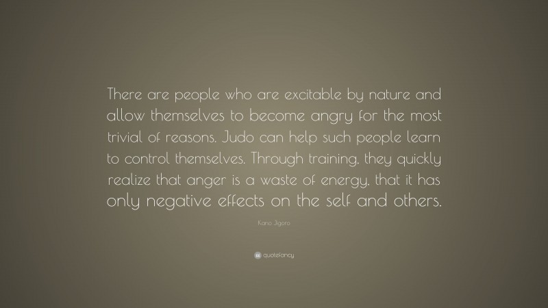 Kano Jigoro Quote: “There are people who are excitable by nature and allow themselves to become angry for the most trivial of reasons. Judo can help such people learn to control themselves. Through training, they quickly realize that anger is a waste of energy, that it has only negative effects on the self and others.”