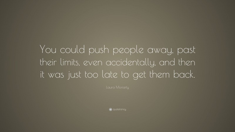 Laura Moriarty Quote: “You could push people away, past their limits, even accidentally, and then it was just too late to get them back.”