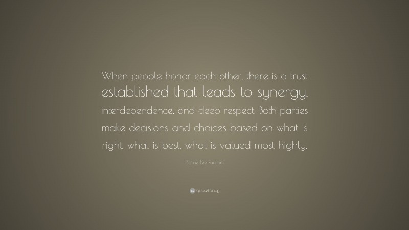Blaine Lee Pardoe Quote: “When people honor each other, there is a trust established that leads to synergy, interdependence, and deep respect. Both parties make decisions and choices based on what is right, what is best, what is valued most highly.”