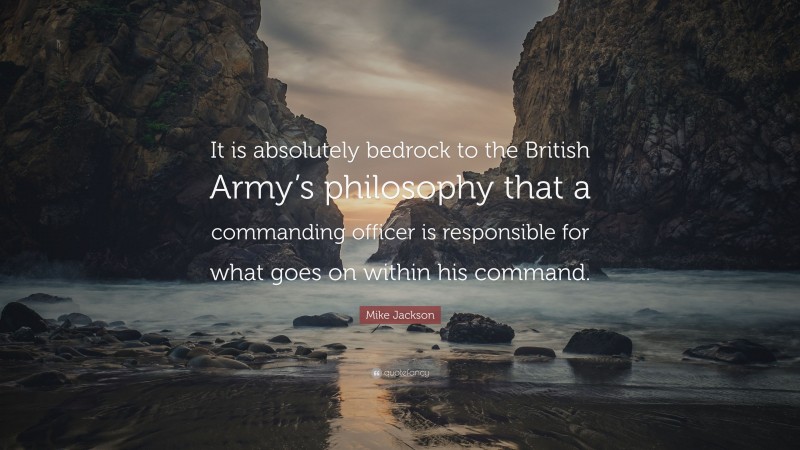 Mike Jackson Quote: “It is absolutely bedrock to the British Army’s philosophy that a commanding officer is responsible for what goes on within his command.”