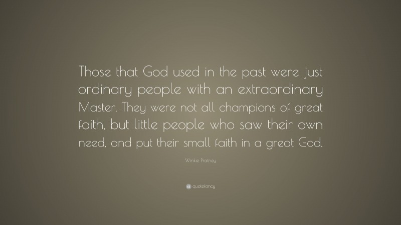 Winkie Pratney Quote: “Those that God used in the past were just ordinary people with an extraordinary Master. They were not all champions of great faith, but little people who saw their own need, and put their small faith in a great God.”