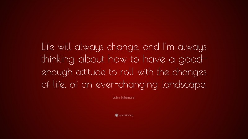 John Feldmann Quote: “Life will always change, and I’m always thinking about how to have a good-enough attitude to roll with the changes of life, of an ever-changing landscape.”