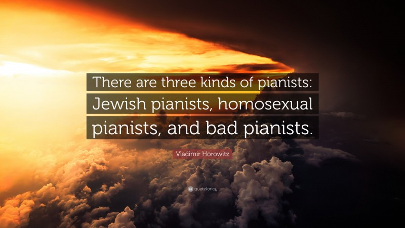 Vladimir Horowitz Quote: “There are three kinds of pianists: Jewish pianists, homosexual pianists, and bad pianists.”