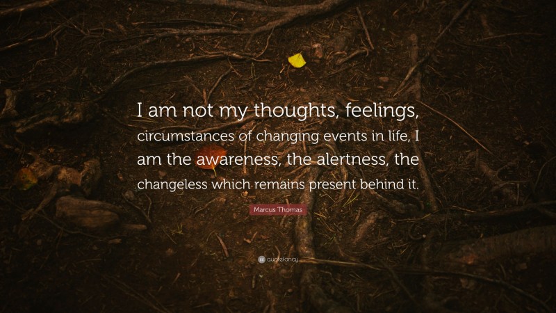 Marcus Thomas Quote: “I am not my thoughts, feelings, circumstances of changing events in life, I am the awareness, the alertness, the changeless which remains present behind it.”
