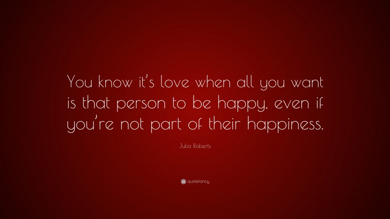 Julia Roberts Quote: “You know it’s love when all you want is that person to be happy, even if you’re not part of their happiness.”