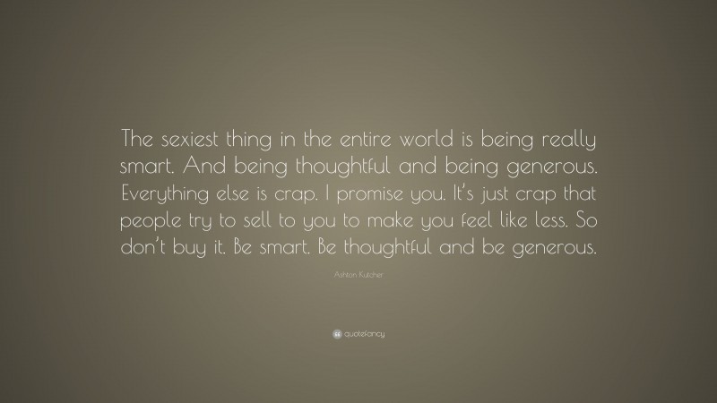 Ashton Kutcher Quote: “The sexiest thing in the entire world is being really smart. And being thoughtful and being generous. Everything else is crap. I promise you. It’s just crap that people try to sell to you to make you feel like less. So don’t buy it. Be smart. Be thoughtful and be generous.”