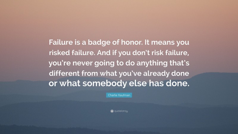Charlie Kaufman Quote: “Failure is a badge of honor. It means you risked failure. And if you don’t risk failure, you’re never going to do anything that’s different from what you’ve already done or what somebody else has done.”