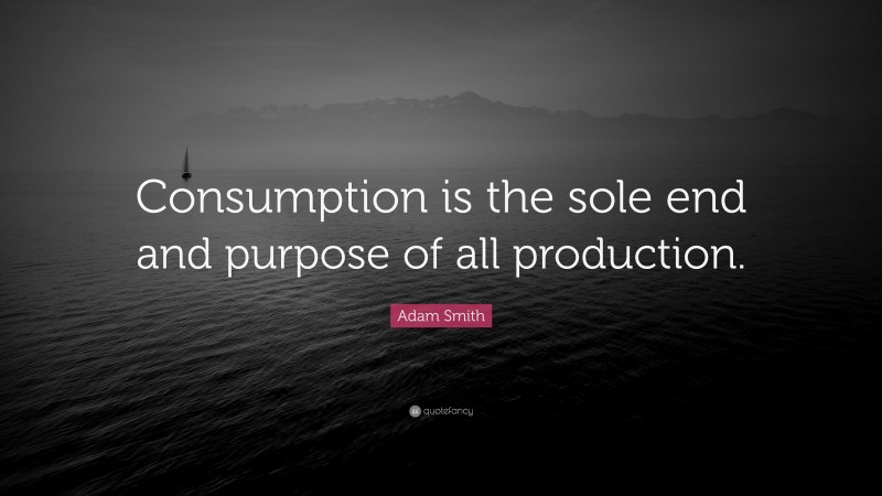 Adam Smith Quote: “Consumption is the sole end and purpose of all production.”