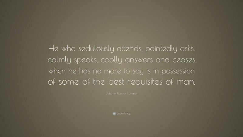 Johann Kaspar Lavater Quote: “He who sedulously attends, pointedly asks, calmly speaks, coolly answers and ceases when he has no more to say is in possession of some of the best requisites of man.”