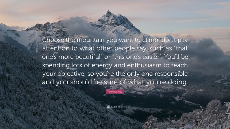 Paulo Coelho Quote: “Choose the mountain you want to climb: don’t pay attention to what other people say, such as “that one’s more beautiful” or “this one’s easier”. You’ll be spending lots of energy and enthusiasm to reach your objective, so you’re the only one responsible and you should be sure of what you’re doing.”
