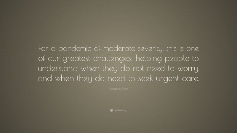 Margaret Chan Quote: “For a pandemic of moderate severity, this is one of our greatest challenges: helping people to understand when they do not need to worry, and when they do need to seek urgent care.”
