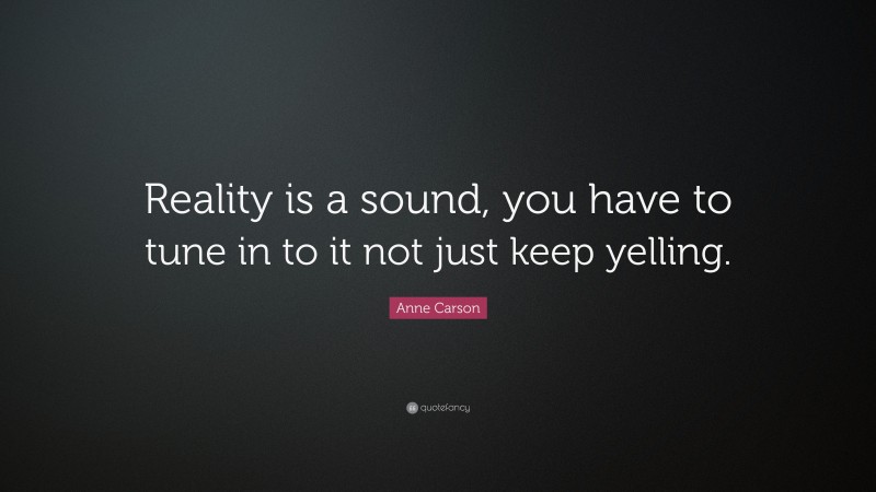 Anne Carson Quote: “Reality is a sound, you have to tune in to it not just keep yelling.”