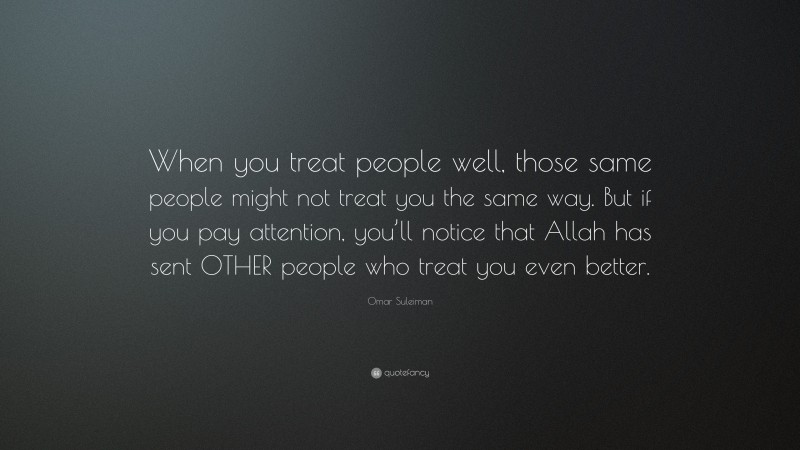 Omar Suleiman Quote: “When you treat people well, those same people might not treat you the same way. But if you pay attention, you’ll notice that Allah has sent OTHER people who treat you even better.”