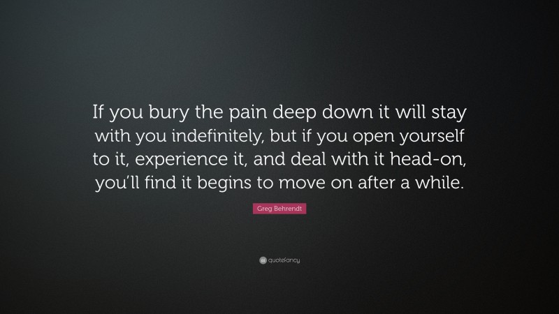 Greg Behrendt Quote: “If you bury the pain deep down it will stay with you indefinitely, but if you open yourself to it, experience it, and deal with it head-on, you’ll find it begins to move on after a while.”