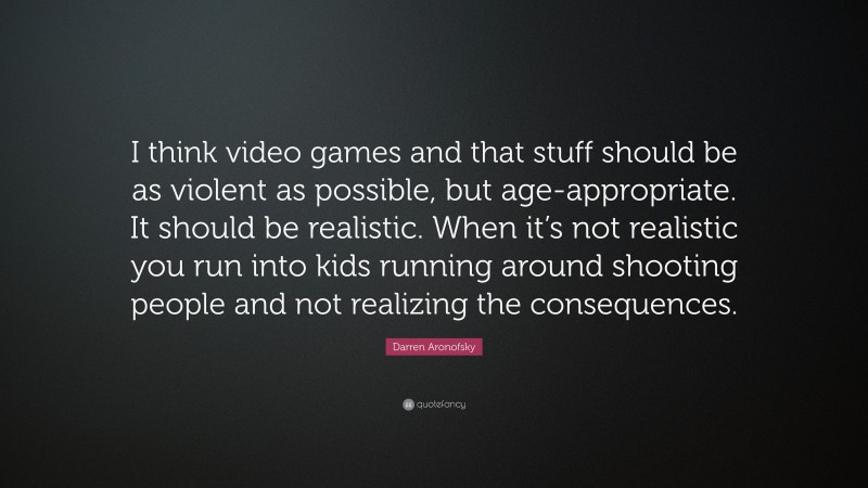 Darren Aronofsky Quote: “I think video games and that stuff should be as violent as possible, but age-appropriate. It should be realistic. When it’s not realistic you run into kids running around shooting people and not realizing the consequences.”