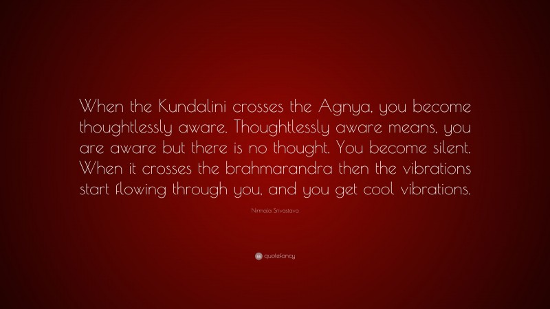Nirmala Srivastava Quote: “When the Kundalini crosses the Agnya, you become thoughtlessly aware. Thoughtlessly aware means, you are aware but there is no thought. You become silent. When it crosses the brahmarandra then the vibrations start flowing through you, and you get cool vibrations.”
