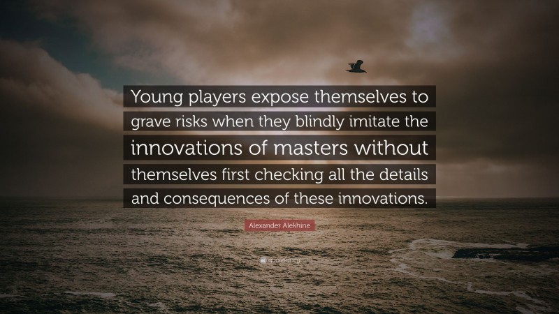 Alexander Alekhine Quote: “Young players expose themselves to grave risks when they blindly imitate the innovations of masters without themselves first checking all the details and consequences of these innovations.”