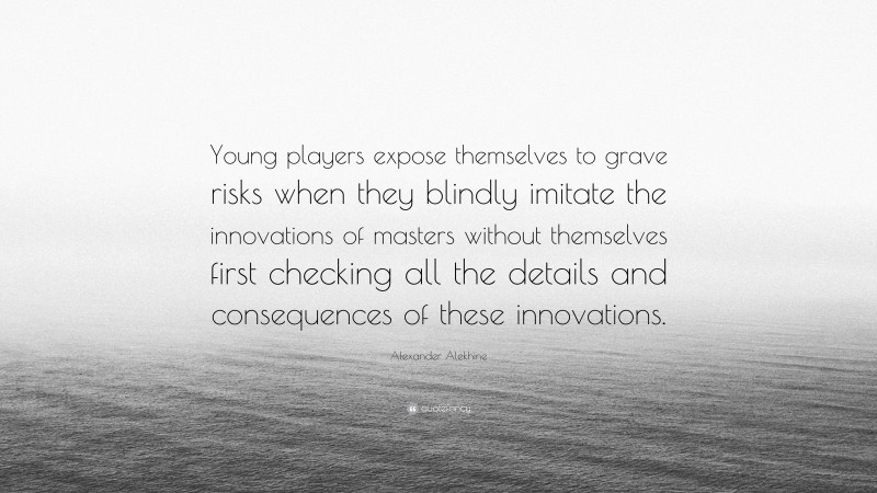 Alexander Alekhine Quote: “Young players expose themselves to grave risks when they blindly imitate the innovations of masters without themselves first checking all the details and consequences of these innovations.”