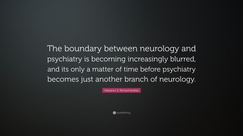 Vilayanur S. Ramachandran Quote: “The boundary between neurology and psychiatry is becoming increasingly blurred, and its only a matter of time before psychiatry becomes just another branch of neurology.”