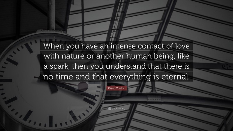 Paulo Coelho Quote: “When you have an intense contact of love with nature or another human being, like a spark, then you understand that there is no time and that everything is eternal.”