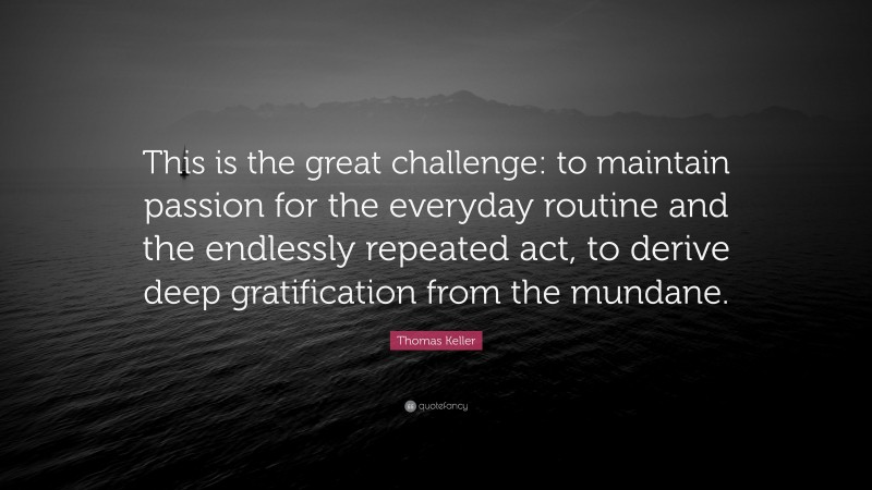 Thomas Keller Quote: “This is the great challenge: to maintain passion for the everyday routine and the endlessly repeated act, to derive deep gratification from the mundane.”