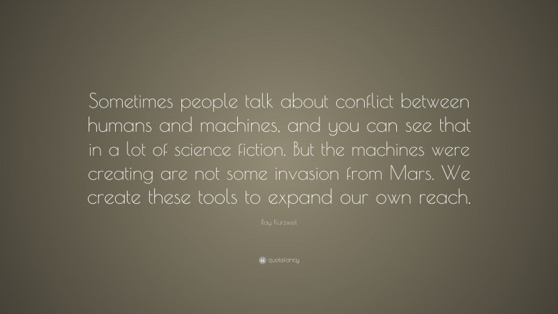 Ray Kurzweil Quote: “Sometimes people talk about conflict between humans and machines, and you can see that in a lot of science fiction. But the machines were creating are not some invasion from Mars. We create these tools to expand our own reach.”
