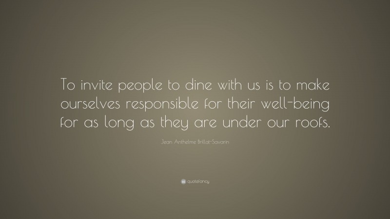 Jean Anthelme Brillat-Savarin Quote: “To invite people to dine with us is to make ourselves responsible for their well-being for as long as they are under our roofs.”