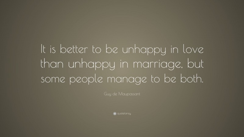 Guy de Maupassant Quote: “It is better to be unhappy in love than unhappy in marriage, but some people manage to be both.”