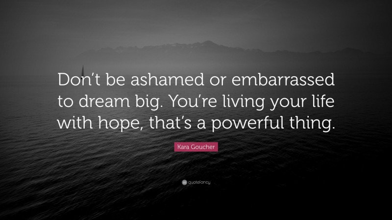 Kara Goucher Quote: “Don’t be ashamed or embarrassed to dream big. You’re living your life with hope, that’s a powerful thing.”