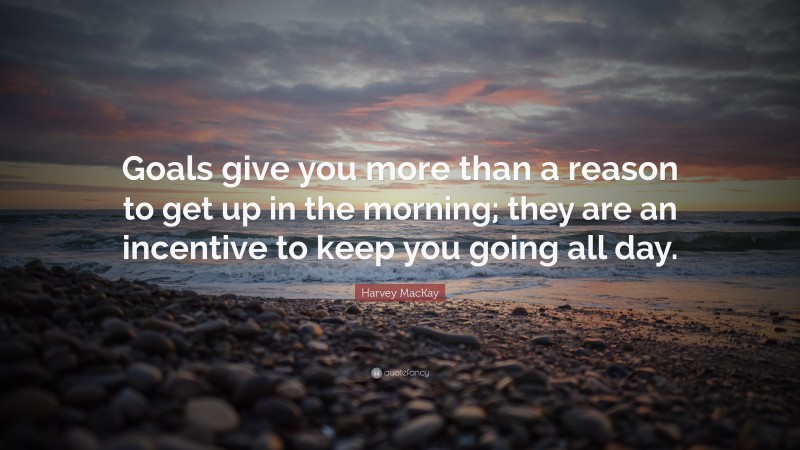Harvey MacKay Quote: “Goals give you more than a reason to get up in the morning; they are an incentive to keep you going all day.”