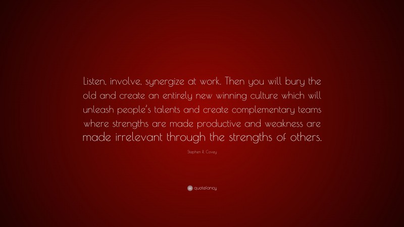 Stephen R. Covey Quote: “Listen, involve, synergize at work. Then you will bury the old and create an entirely new winning culture which will unleash people’s talents and create complementary teams where strengths are made productive and weakness are made irrelevant through the strengths of others.”