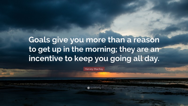 Harvey MacKay Quote: “Goals give you more than a reason to get up in the morning; they are an incentive to keep you going all day.”