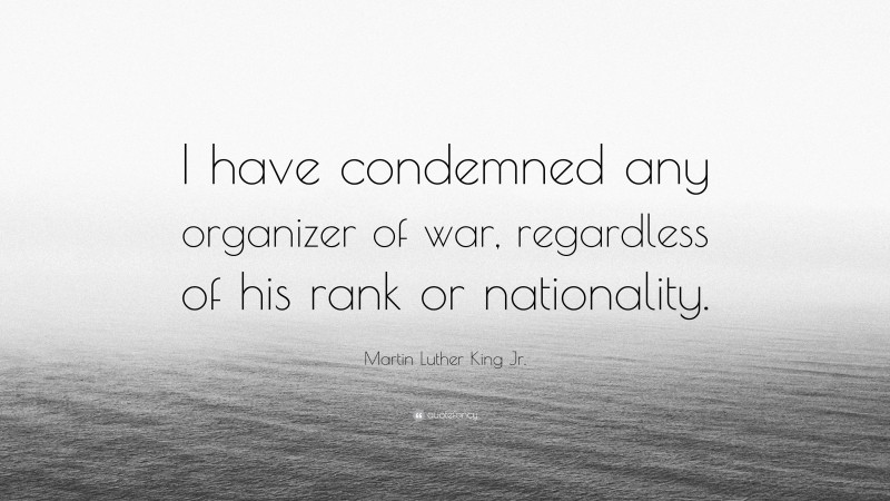 Martin Luther King Jr. Quote: “I have condemned any organizer of war, regardless of his rank or nationality.”