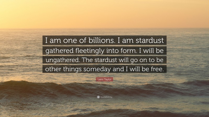 Laini Taylor Quote: “I am one of billions. I am stardust gathered fleetingly into form. I will be ungathered. The stardust will go on to be other things someday and I will be free.”