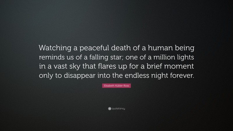 Elisabeth Kübler-Ross Quote: “Watching a peaceful death of a human being reminds us of a falling star; one of a million lights in a vast sky that flares up for a brief moment only to disappear into the endless night forever.”