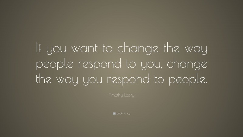 Timothy Leary Quote: “If you want to change the way people respond to you, change the way you respond to people.”