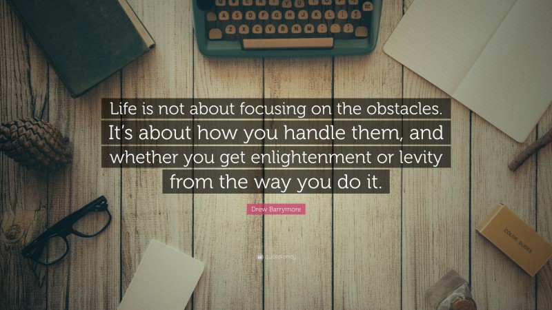 Drew Barrymore Quote: “Life is not about focusing on the obstacles. It’s about how you handle them, and whether you get enlightenment or levity from the way you do it.”