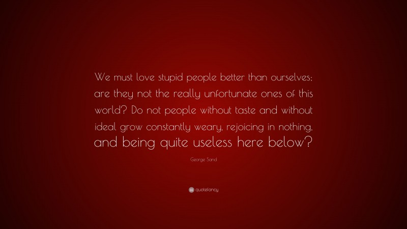George Sand Quote: “We must love stupid people better than ourselves; are they not the really unfortunate ones of this world? Do not people without taste and without ideal grow constantly weary, rejoicing in nothing, and being quite useless here below?”