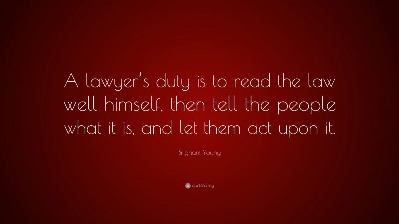 Brigham Young Quote: “A lawyer’s duty is to read the law well himself, then tell the people what it is, and let them act upon it.”