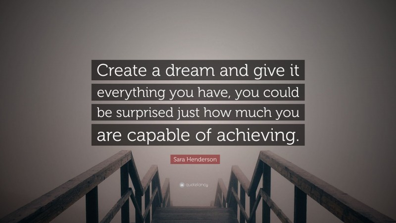 Sara Henderson Quote: “Create a dream and give it everything you have, you could be surprised just how much you are capable of achieving.”