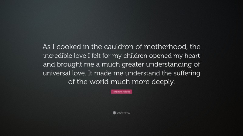 Tsultrim Allione Quote: “As I cooked in the cauldron of motherhood, the incredible love I felt for my children opened my heart and brought me a much greater understanding of universal love. It made me understand the suffering of the world much more deeply.”