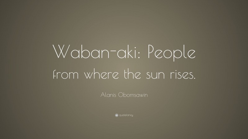 Alanis Obomsawin Quote: “Waban-aki: People from where the sun rises.”