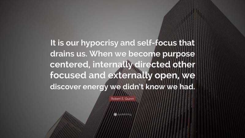 Robert E. Quinn Quote: “It is our hypocrisy and self-focus that drains us. When we become purpose centered, internally directed other focused and externally open, we discover energy we didn’t know we had.”