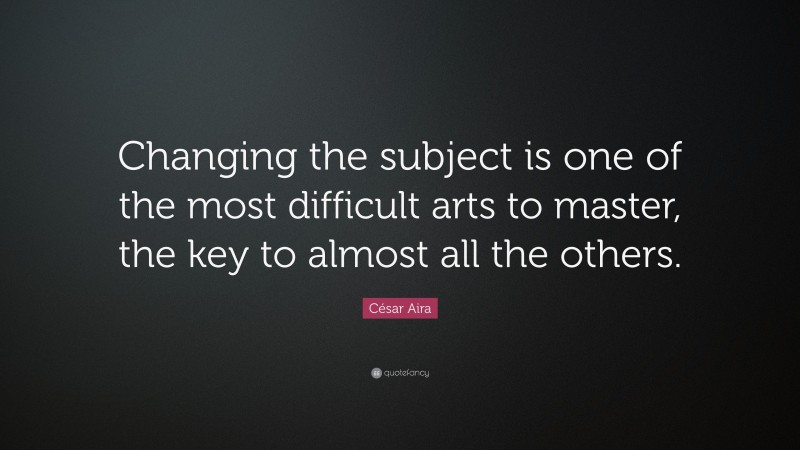 César Aira Quote: “Changing the subject is one of the most difficult arts to master, the key to almost all the others.”