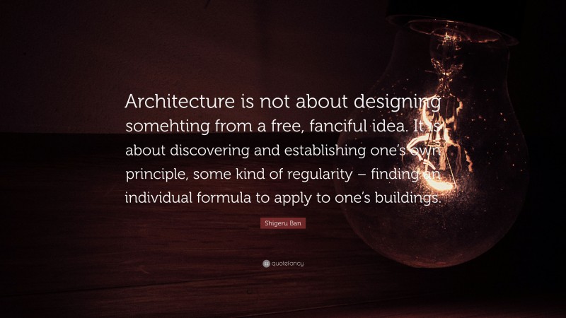 Shigeru Ban Quote: “Architecture is not about designing somehting from a free, fanciful idea. It is about discovering and establishing one’s own principle, some kind of regularity – finding an individual formula to apply to one’s buildings.”