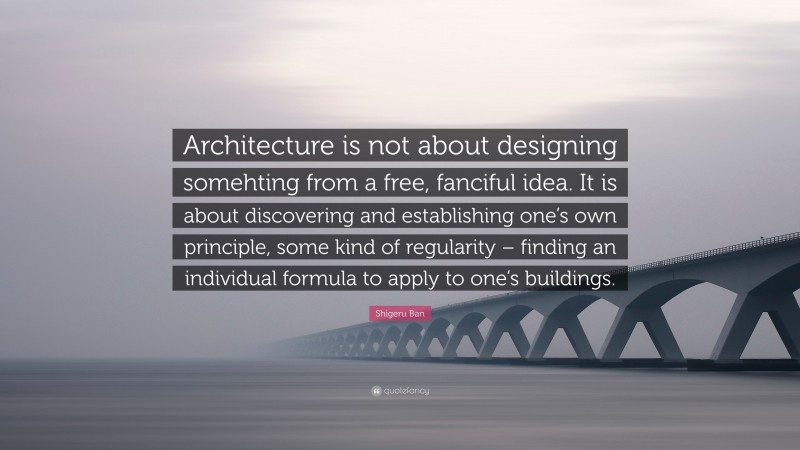 Shigeru Ban Quote: “Architecture is not about designing somehting from a free, fanciful idea. It is about discovering and establishing one’s own principle, some kind of regularity – finding an individual formula to apply to one’s buildings.”