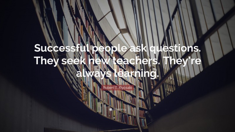 Robert T. Kiyosaki Quote: “Successful people ask questions. They seek new teachers. They’re always learning.”